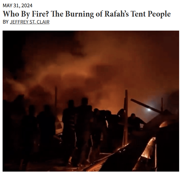 CounterPunch (5/31/24): “When the Israeli bombs strafed the safe zone, the plastic tents caught fire, sending flames leaping two meters high, before the melting, blazing structures collapsed on the people inside, many of them children who’d just been tucked in for the evening.”